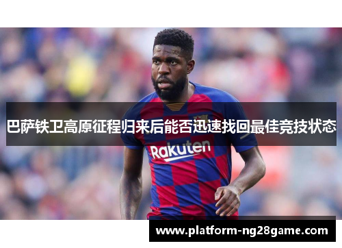 巴萨铁卫高原征程归来后能否迅速找回最佳竞技状态