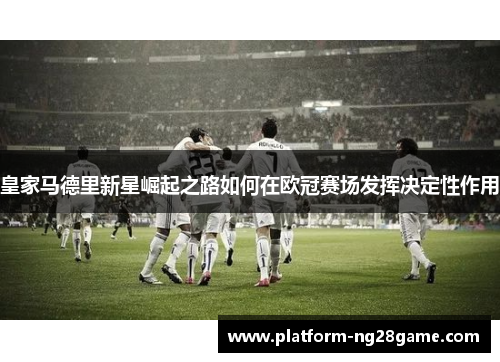 皇家马德里新星崛起之路如何在欧冠赛场发挥决定性作用