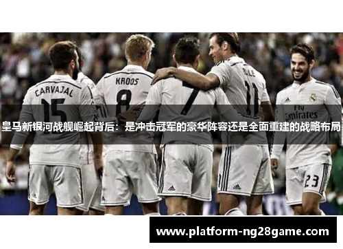 皇马新银河战舰崛起背后：是冲击冠军的豪华阵容还是全面重建的战略布局