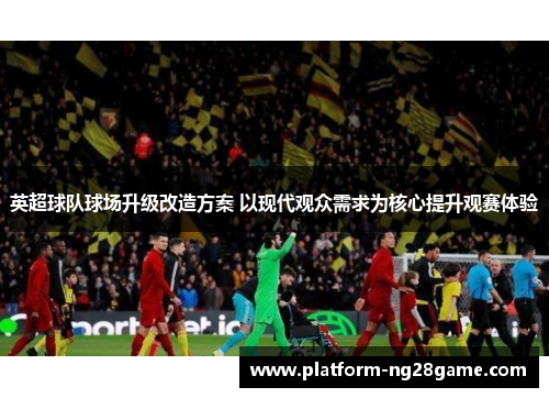 英超球队球场升级改造方案 以现代观众需求为核心提升观赛体验