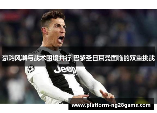豪购风潮与战术困境并行 巴黎圣日耳曼面临的双重挑战