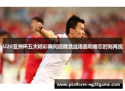U20亚洲杯五大精彩瞬间回顾激战场面和难忘时刻再现