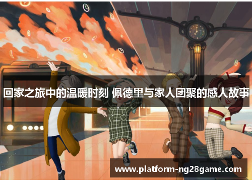 回家之旅中的温暖时刻 佩德里与家人团聚的感人故事
