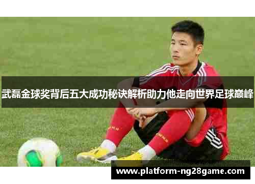 武磊金球奖背后五大成功秘诀解析助力他走向世界足球巅峰