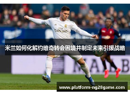 米兰如何化解约维奇转会困境并制定未来引援战略