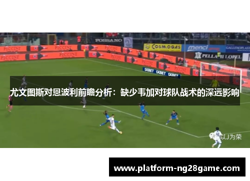 尤文图斯对恩波利前瞻分析：缺少韦加对球队战术的深远影响