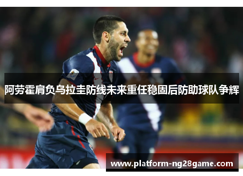 阿劳霍肩负乌拉圭防线未来重任稳固后防助球队争辉