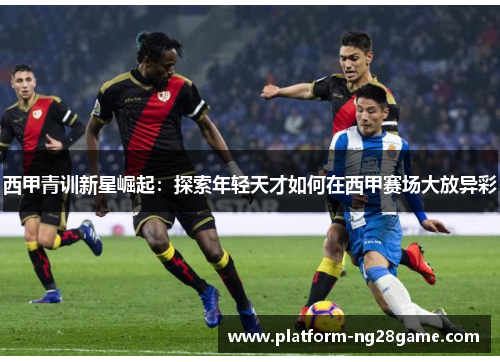 西甲青训新星崛起：探索年轻天才如何在西甲赛场大放异彩