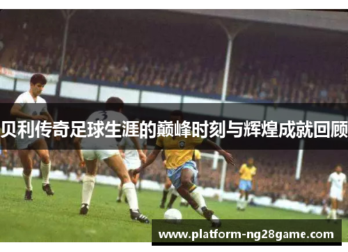 贝利传奇足球生涯的巅峰时刻与辉煌成就回顾