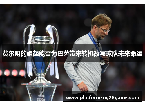 费尔明的崛起能否为巴萨带来转机改写球队未来命运