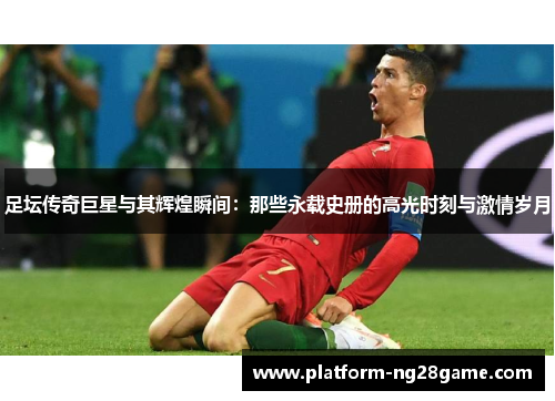 足坛传奇巨星与其辉煌瞬间：那些永载史册的高光时刻与激情岁月