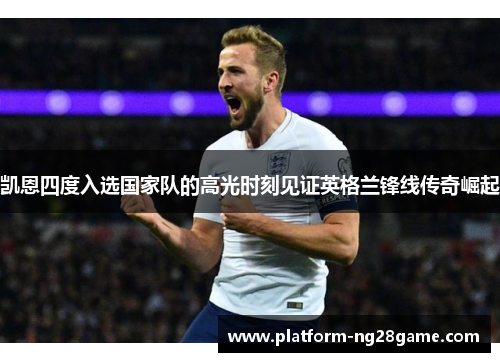 凯恩四度入选国家队的高光时刻见证英格兰锋线传奇崛起