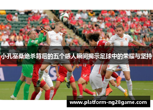 小孔塞桑绝杀背后的五个感人瞬间揭示足球中的荣耀与坚持