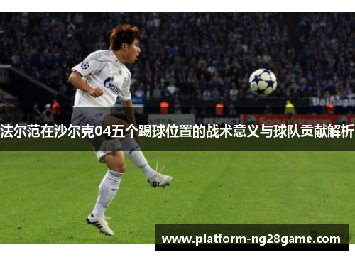 法尔范在沙尔克04五个踢球位置的战术意义与球队贡献解析