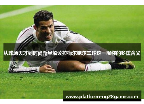 从球场天才到时尚新星解读拉梅尔鲍尔三球这一昵称的多重含义