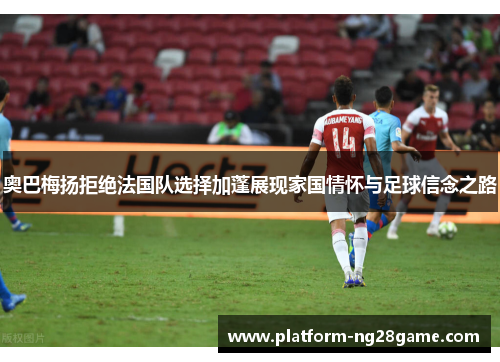 奥巴梅扬拒绝法国队选择加蓬展现家国情怀与足球信念之路