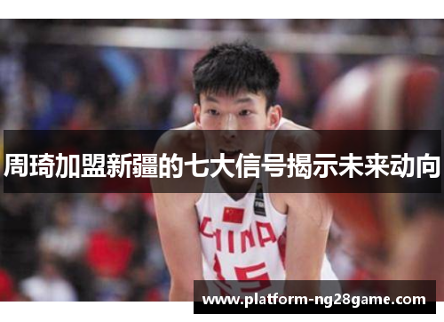 周琦加盟新疆的七大信号揭示未来动向