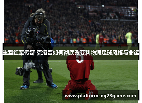 重塑红军传奇 克洛普如何彻底改变利物浦足球风格与命运