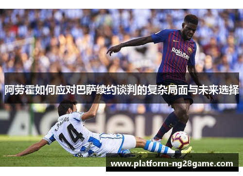 阿劳霍如何应对巴萨续约谈判的复杂局面与未来选择 阿劳霍如何应对巴萨续约谈判的复杂局面与未来选择