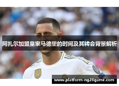 阿扎尔加盟皇家马德里的时间及其转会背景解析 阿扎尔加盟皇家马德里的时间及其转会背景解析