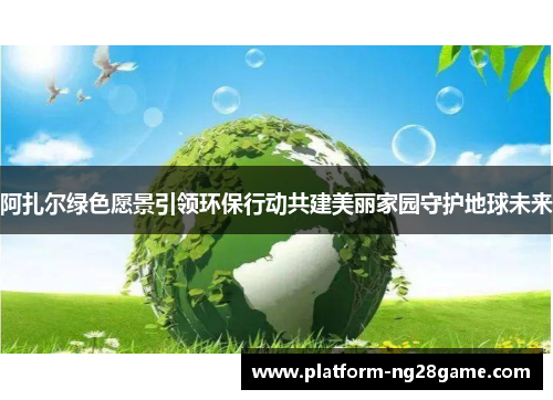 阿扎尔绿色愿景引领环保行动共建美丽家园守护地球未来 阿扎尔绿色愿景引领环保行动共建美丽家园守护地球未来