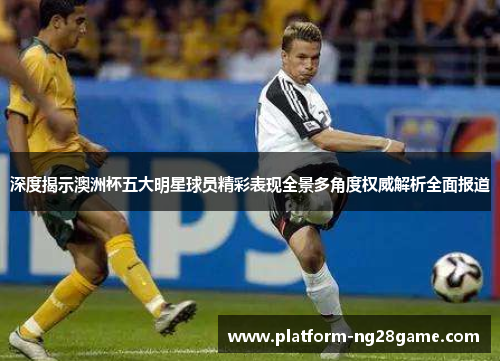 深度揭示澳洲杯五大明星球员精彩表现全景多角度权威解析全面报道 深度揭示澳洲杯五大明星球员精彩表现全景多角度权威解析全面报道