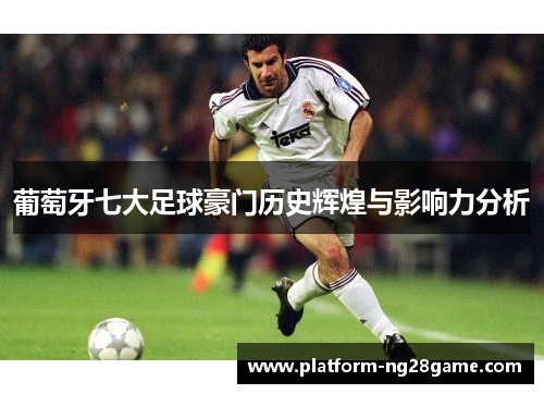 葡萄牙七大足球豪门历史辉煌与影响力分析 葡萄牙七大足球豪门历史辉煌与影响力分析