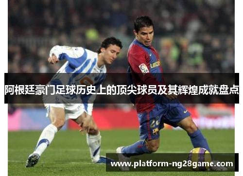阿根廷豪门足球历史上的顶尖球员及其辉煌成就盘点