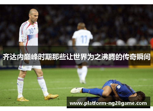 齐达内巅峰时期那些让世界为之沸腾的传奇瞬间