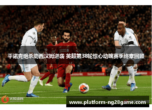 平诺克绝杀助西汉姆逆袭 英超第38轮惊心动魄赛季终章回顾